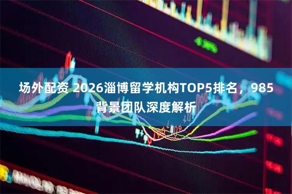 场外配资 2026淄博留学机构TOP5排名，985背景团队深度解析